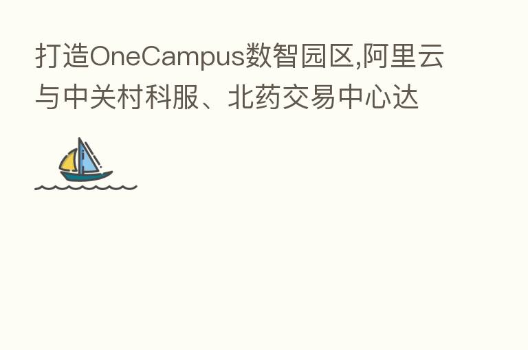打造OneCampus数智园区,阿里云与中关村科服、北药交易中心达成合作