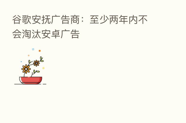 谷歌安抚广告商:至少两年内不会淘汰安卓广告