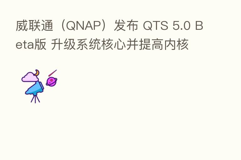 威联通(QNAP)发布 QTS 5.0 Beta版 升级系统核心并提高内核安全性