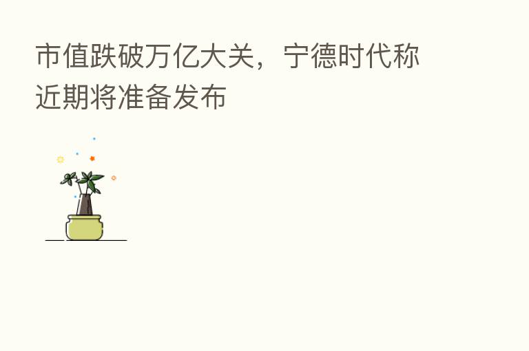 市值跌破万亿大关，宁德时代称近期将准备发布