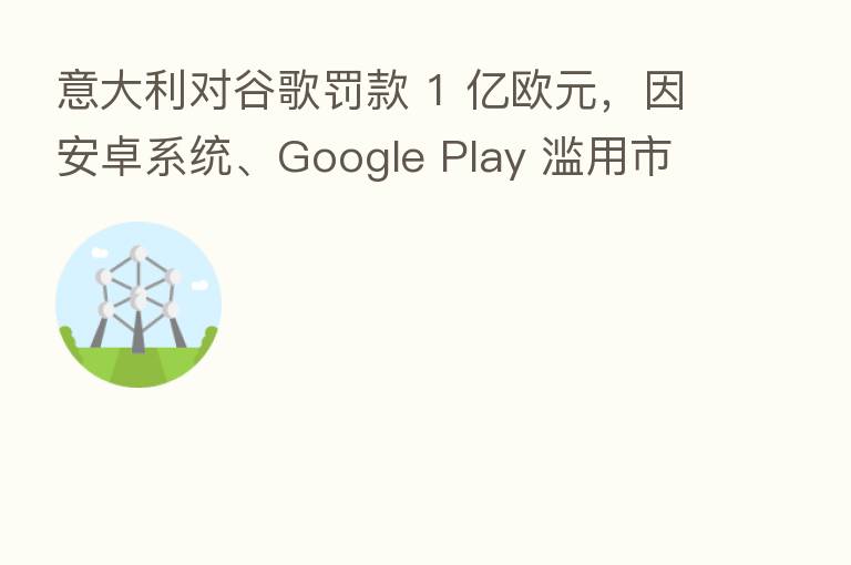 意大利对谷歌罚款 1 亿欧元,因安卓系统、Google Play 滥用市场主导地位