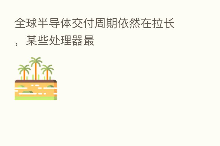 全球半导体交付周期依然在拉长,某些处理器