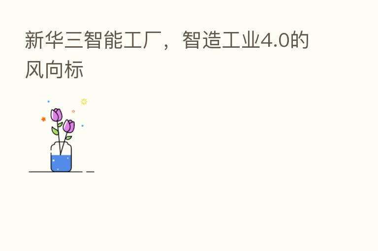 新华三智能工厂，智造工业4.0的风向标