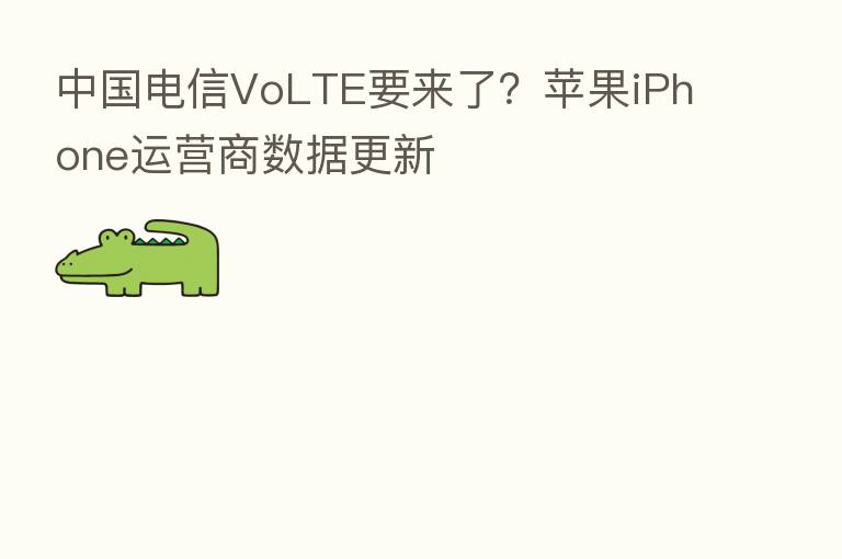 中国电信VoLTE要来了?苹果iPhone运营商数据更新