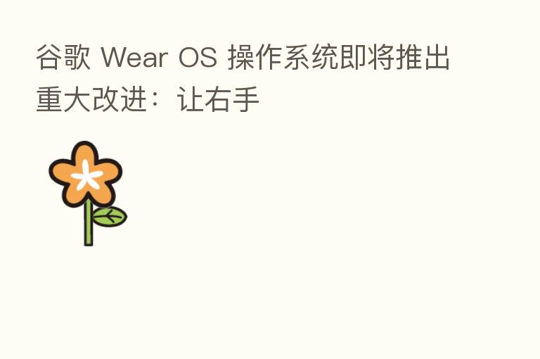 谷歌 Wear OS 操作系统即将推出重大改进:让右手
