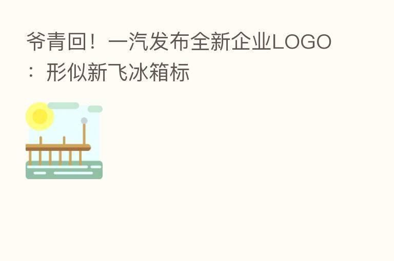 爷青回!一汽发布全新企业LOGO:形似新飞冰箱标