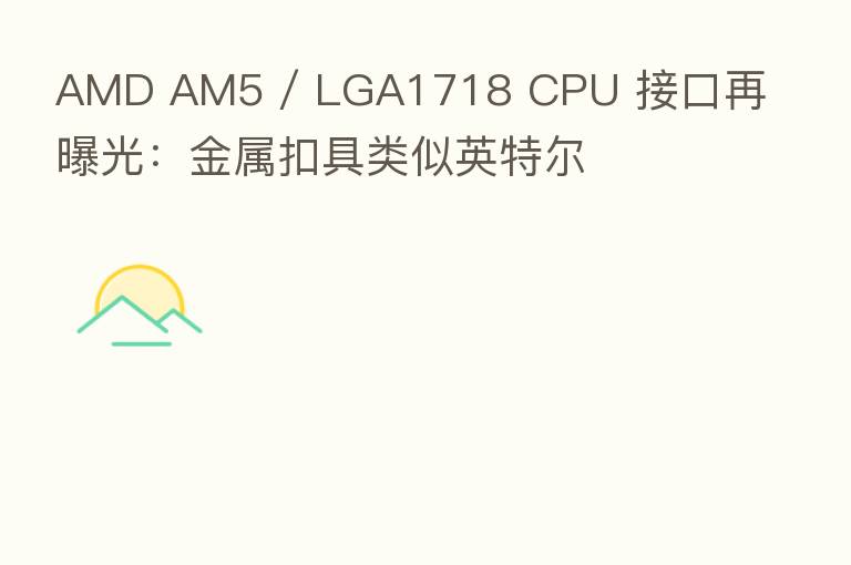 AMD AM5 / LGA1718 CPU 接口再曝光:金属扣具类似英特尔