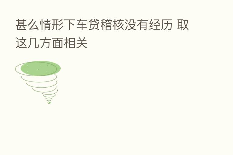 甚么情形下车贷稽核没有经历 取这几方面相关