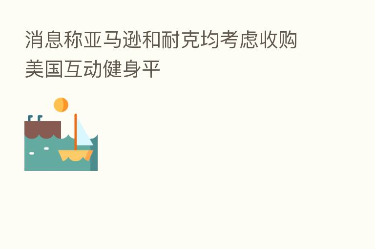 消息称亚马逊和耐克均考虑收购美国互动健身平