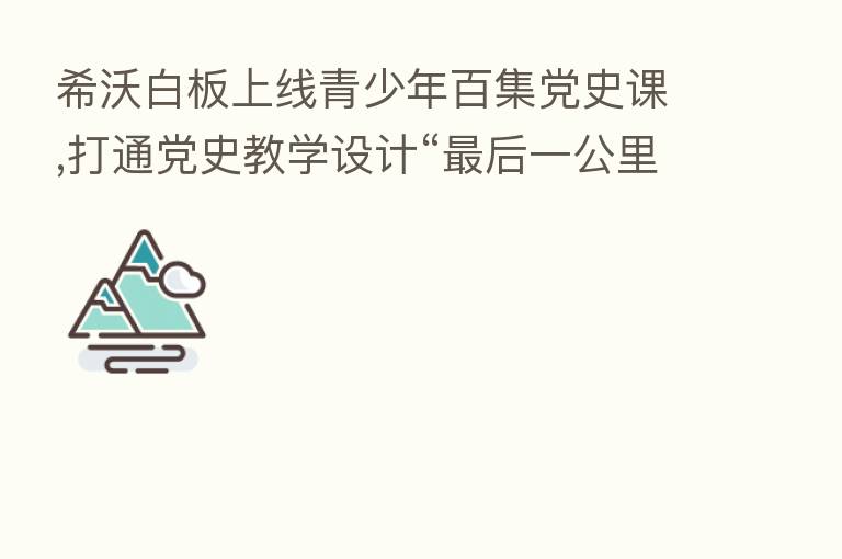 希沃白板上线青少年百集党史课,打通党史教学设计“ 后一公里”