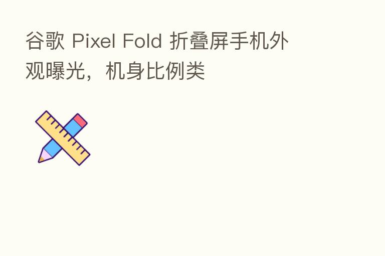 谷歌 Pixel Fold 折叠屏手机外观曝光，机身比例类