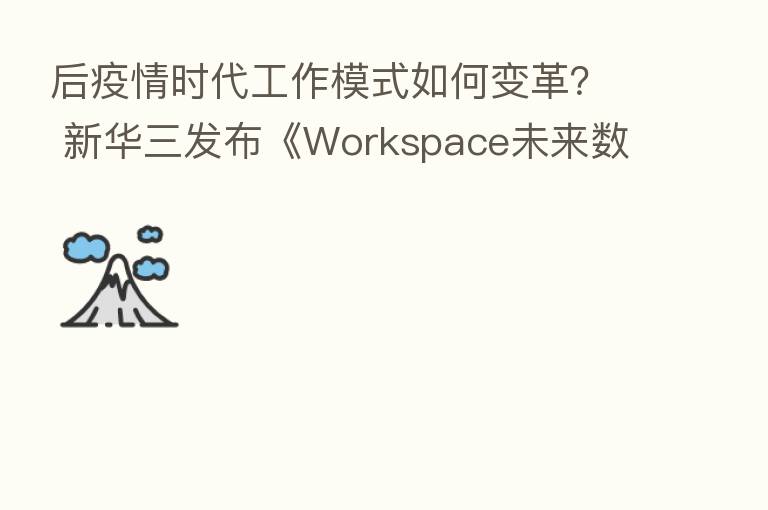 后疫情时代工作模式如何变革? 新华三发布《Workspace未来数字工作空间白皮书》