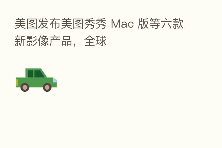 美图发布美图秀秀 Mac 版等六款新影像产品,全球