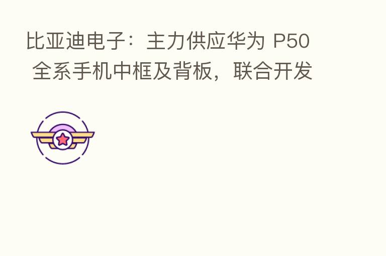 比亚迪电子:主力供应华为 P50 全系手机中框及背板,联合开发全球首创的高铝锂玻璃