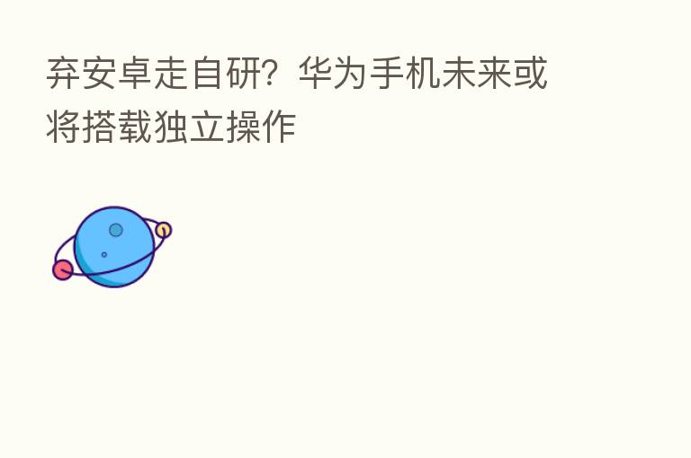 弃安卓走自研?华为手机未来或将搭载独立操作