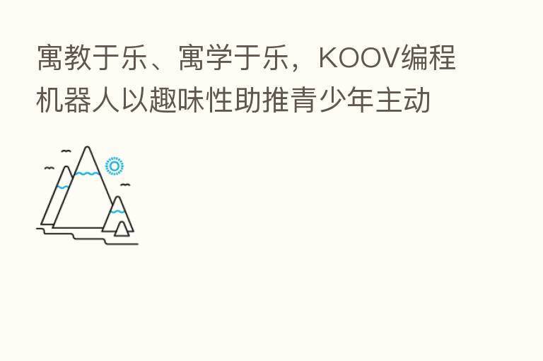 寓教于乐、寓学于乐,KOOV编程机器人以趣味性助推青少年主动学习