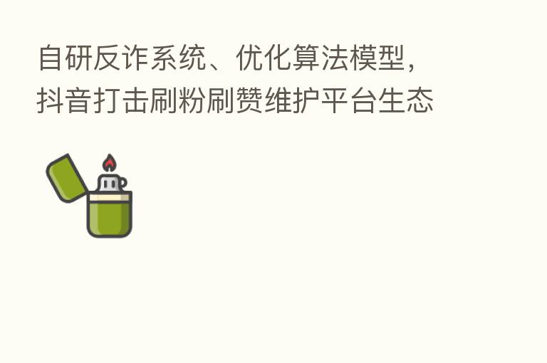 自研反诈系统、优化算法模型,抖音打击刷粉刷赞维护平台生态