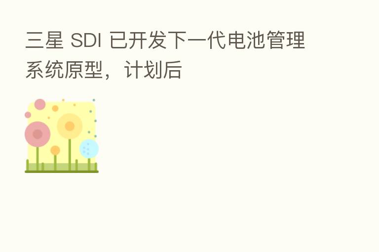 三星 SDI 已开发下一代电池管理系统原型,计划后