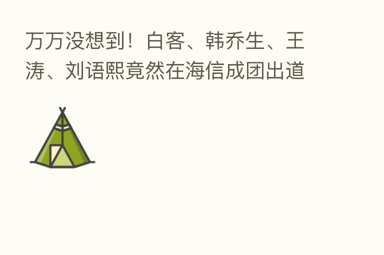 万万没想到!白客、韩乔生、王涛、刘语熙竟然在海信成团出道