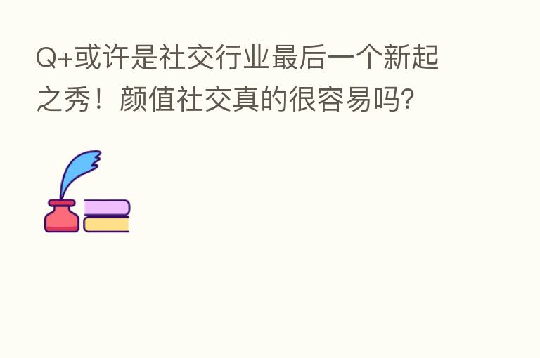 Q+或许是社交行业 后一个新起之秀!颜值社交真的很容易吗?