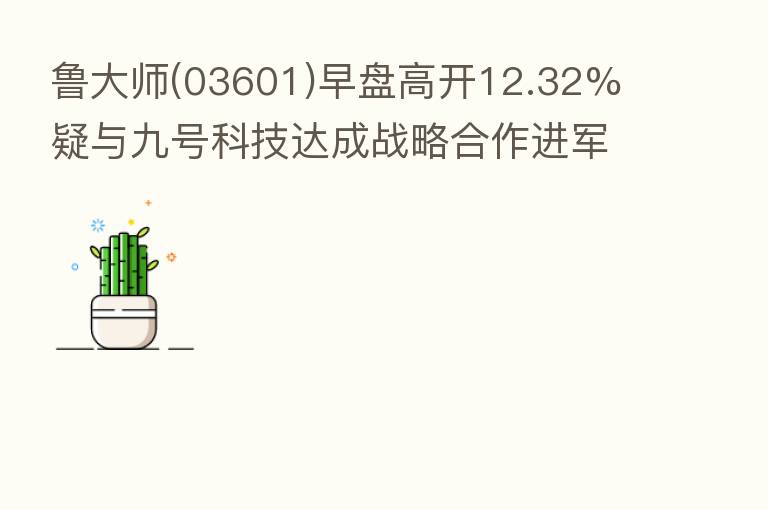 鲁大师(03601)早盘高开12.32% 疑与九号科技达成战略合作进军电动摩托车市场?