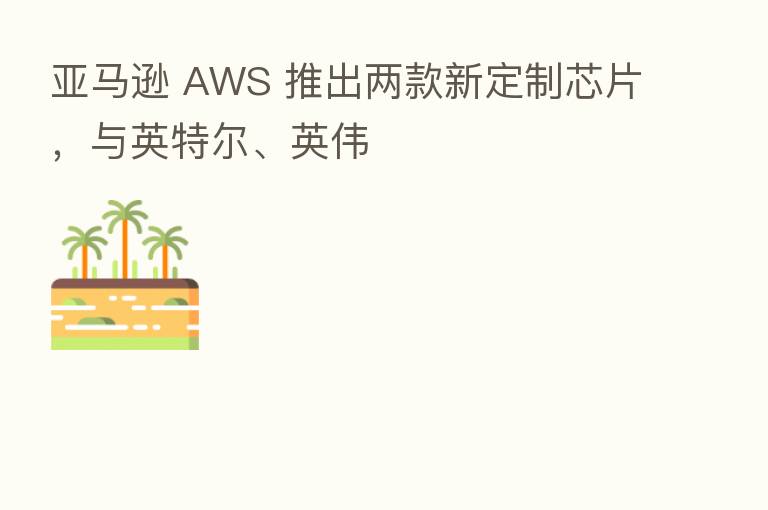 亚马逊 AWS 推出两款新定制芯片,与英特尔、英伟