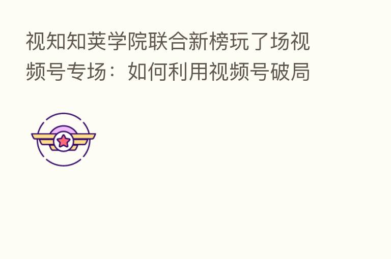 视知知荚学院联合新榜玩了场视频号专场:如何利用视频号破局而出?