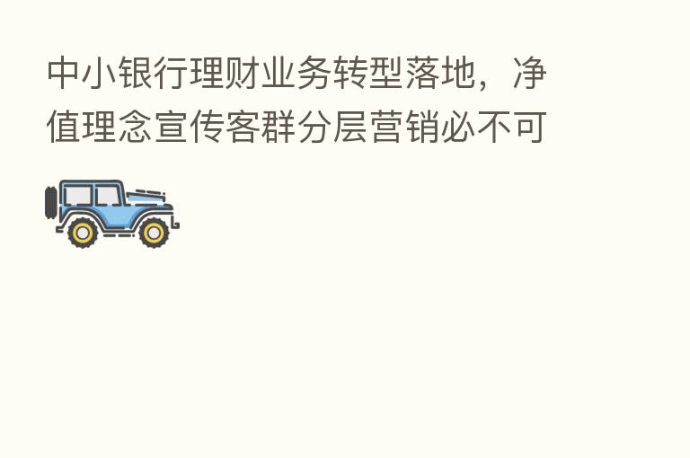 中小银行理财业务转型落地,净值理念宣传客群分层营销必不可少