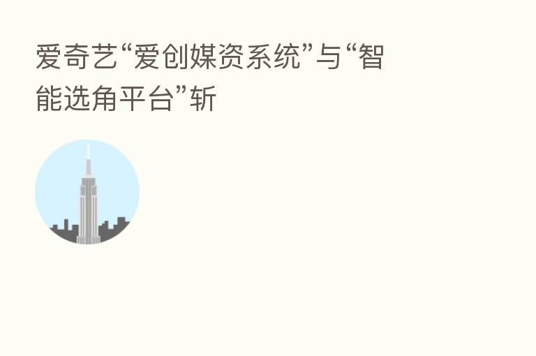 爱奇艺“爱创媒资系统”与“智能选角平台”斩