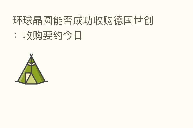 环球晶圆能否成功收购德国世创:收购要约今日