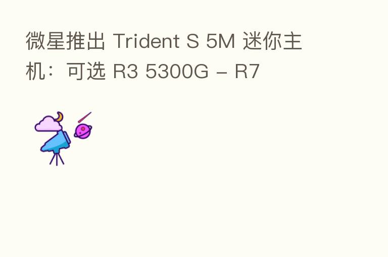 微星推出 Trident S 5M 迷你主机:可选 R3 5300G - R7
