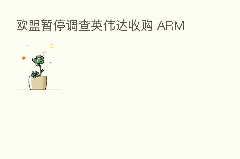 欧盟暂停调查英伟达收购 ARM