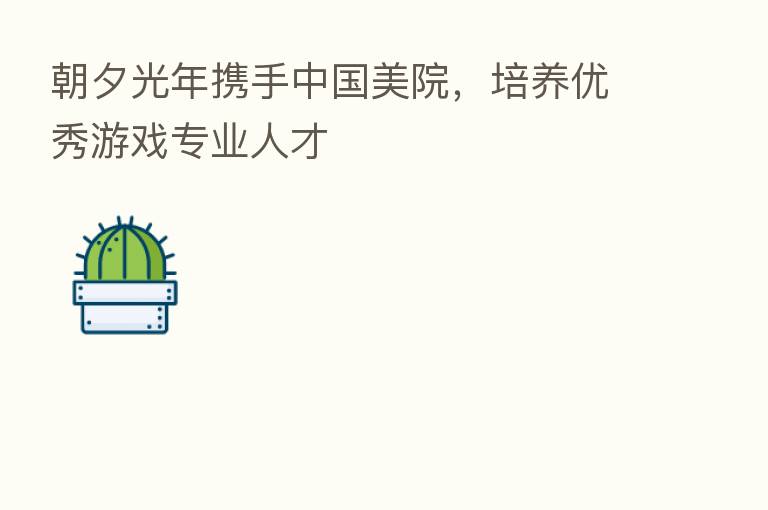 朝夕光年携手中国美院,培养优秀游戏专业人才
