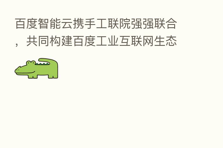 百度智能云携手工联院强强联合,共同构建百度工业互联网生态圈