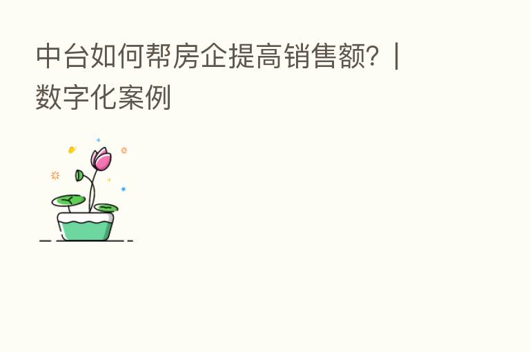 中台如何帮房企提高销售额?| 数字化案例