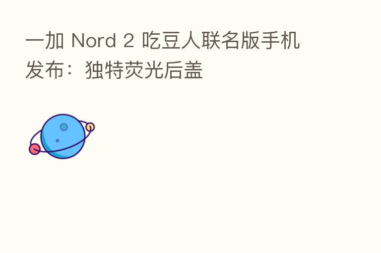 一加 Nord 2 吃豆人联名版手机发布:独特荧光后盖