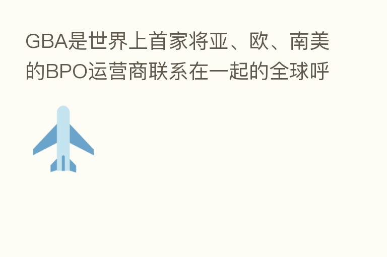 GBA是世界上首家将亚、欧、南美的BPO运营商联系在一起的全球呼叫中心联盟。