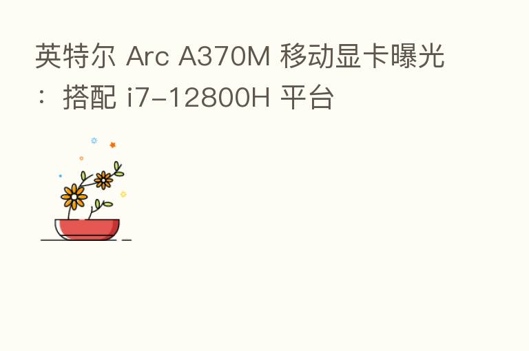 英特尔 Arc A370M 移动显卡曝光:搭配 i7-12800H 平台