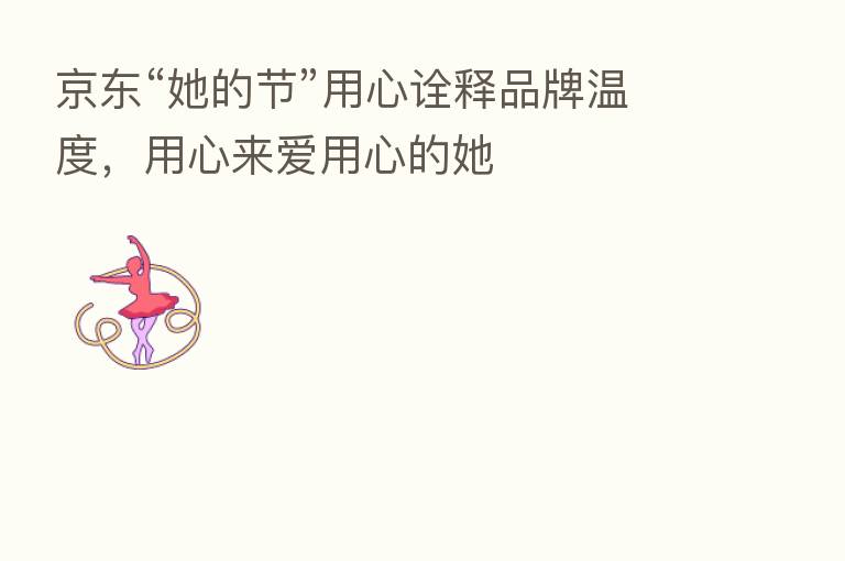 京东“她的节”用心诠释品牌温度,用心来爱用心的她