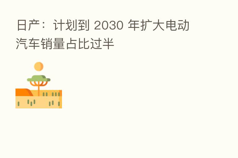 日产:计划到 2030 年扩大电动汽车销量占比过半