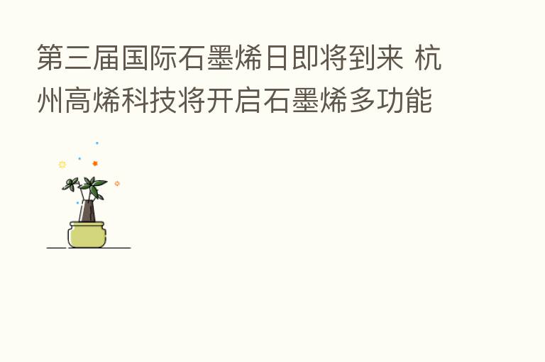 三届国际石墨烯日即将到来 杭州高烯科技将开启石墨烯多功能复合纤维4.0时代