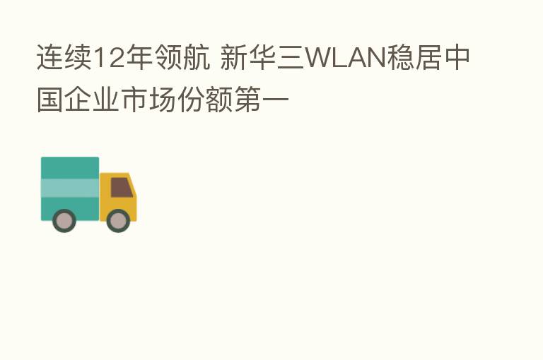 连续12年领航 新华三WLAN稳居中国企业市场份额   一