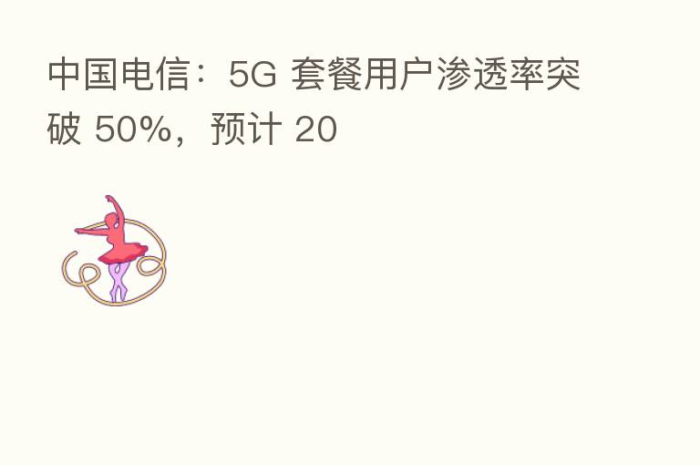 中国电信:5G 套餐用户渗透率突破 50%,预计 20