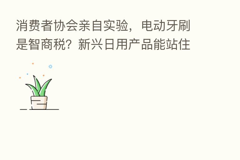 消费者协会亲自实验,电动牙刷是智商税?新兴日用产品能站住脚吗