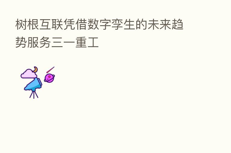 树根互联凭借数字孪生的未来趋势服务三一重工