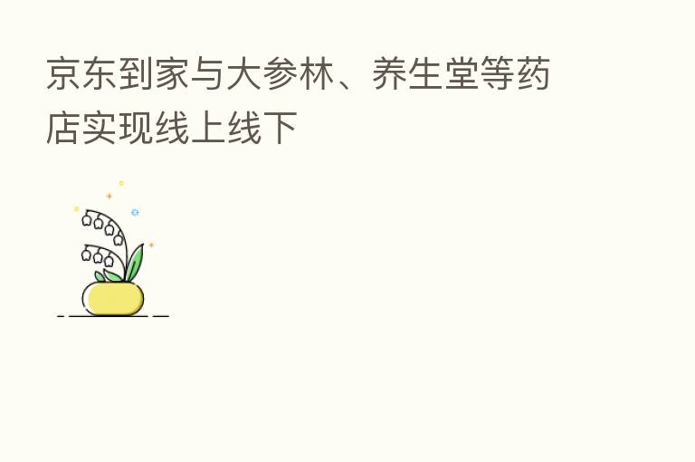 京东到家与大参林、养生堂等药店实现线上线下