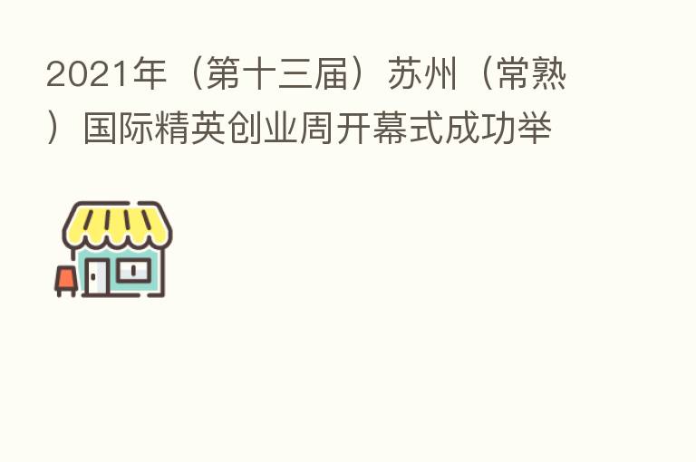 2021年( 十三届)苏州(常熟)国际精英创业周开幕式成功举办