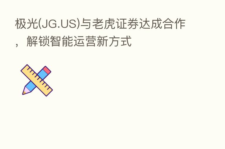 极光(JG.US)与老虎证券达成合作，解锁智能运营新方式