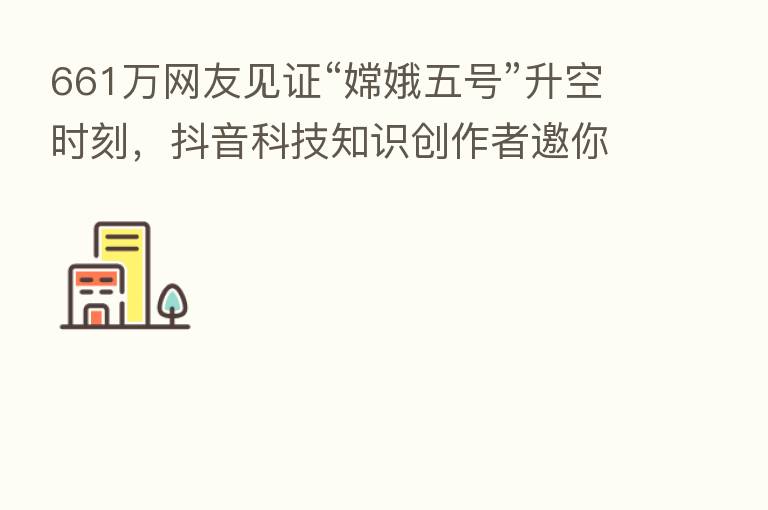 661万网友见证“嫦娥五号”升空时刻,抖音科技知识创作者邀你一起探月