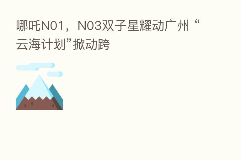 哪吒N01,N03双子星耀动广州 “云海计划”掀动跨